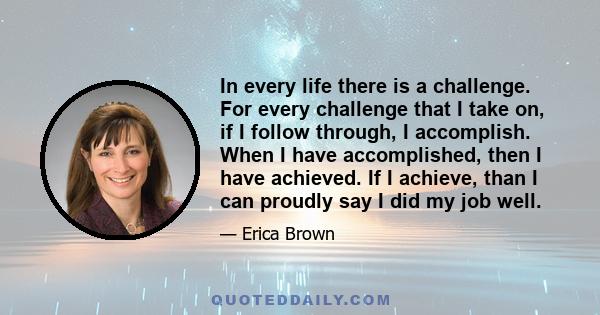 In every life there is a challenge. For every challenge that I take on, if I follow through, I accomplish. When I have accomplished, then I have achieved. If I achieve, than I can proudly say I did my job well.