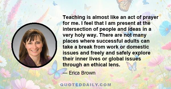 Teaching is almost like an act of prayer for me. I feel that I am present at the intersection of people and ideas in a very holy way. There are not many places where successful adults can take a break from work or