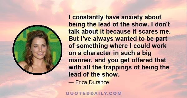 I constantly have anxiety about being the lead of the show. I don't talk about it because it scares me. But I've always wanted to be part of something where I could work on a character in such a big manner, and you get