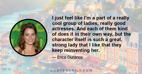 I just feel like I'm a part of a really cool group of ladies, really good actresses. And each of them kind of does it in their own way, but the character itself is such a great, strong lady that I like that they keep