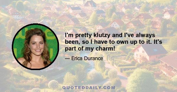 I'm pretty klutzy and I've always been, so I have to own up to it. It's part of my charm!