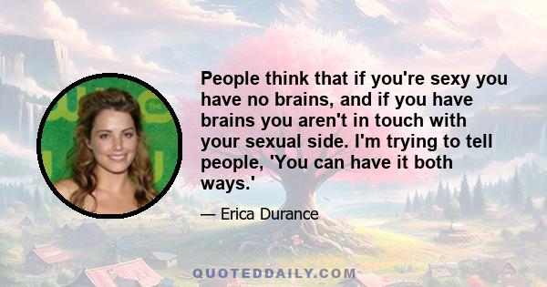 People think that if you're sexy you have no brains, and if you have brains you aren't in touch with your sexual side. I'm trying to tell people, 'You can have it both ways.'