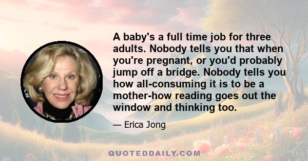 A baby's a full time job for three adults. Nobody tells you that when you're pregnant, or you'd probably jump off a bridge. Nobody tells you how all-consuming it is to be a mother-how reading goes out the window and