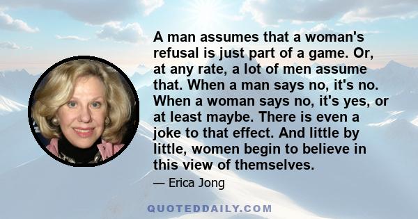 A man assumes that a woman's refusal is just part of a game. Or, at any rate, a lot of men assume that. When a man says no, it's no. When a woman says no, it's yes, or at least maybe. There is even a joke to that