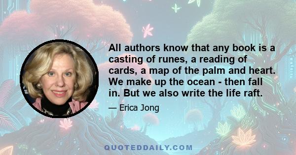 All authors know that any book is a casting of runes, a reading of cards, a map of the palm and heart. We make up the ocean - then fall in. But we also write the life raft.