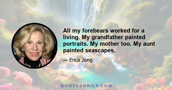 All my forebears worked for a living. My grandfather painted portraits. My mother too. My aunt painted seascapes.