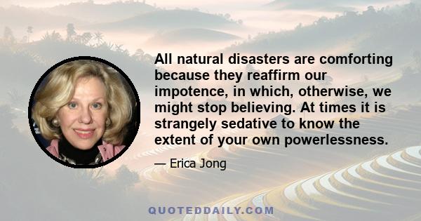 All natural disasters are comforting because they reaffirm our impotence, in which, otherwise, we might stop believing. At times it is strangely sedative to know the extent of your own powerlessness.