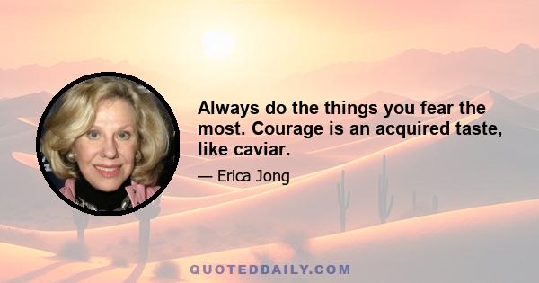 Always do the things you fear the most. Courage is an acquired taste, like caviar.