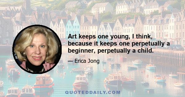 Art keeps one young, I think, because it keeps one perpetually a beginner, perpetually a child.