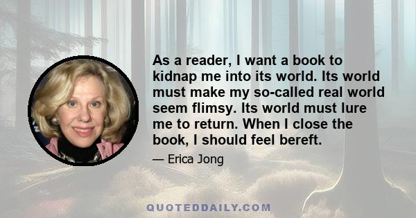 As a reader, I want a book to kidnap me into its world. Its world must make my so-called real world seem flimsy. Its world must lure me to return. When I close the book, I should feel bereft.