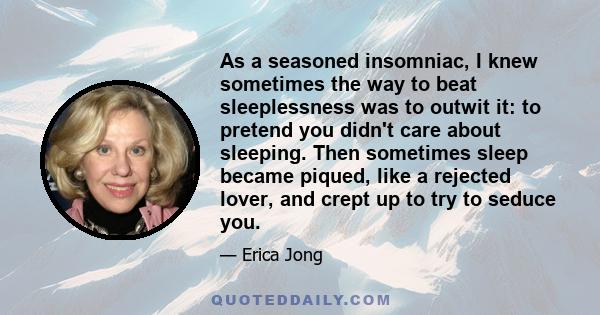 As a seasoned insomniac, I knew sometimes the way to beat sleeplessness was to outwit it: to pretend you didn't care about sleeping. Then sometimes sleep became piqued, like a rejected lover, and crept up to try to