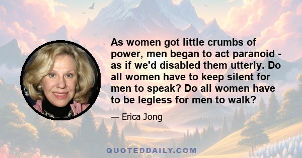 As women got little crumbs of power, men began to act paranoid - as if we'd disabled them utterly. Do all women have to keep silent for men to speak? Do all women have to be legless for men to walk?