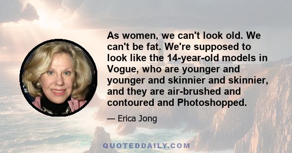 As women, we can't look old. We can't be fat. We're supposed to look like the 14-year-old models in Vogue, who are younger and younger and skinnier and skinnier, and they are air-brushed and contoured and Photoshopped.