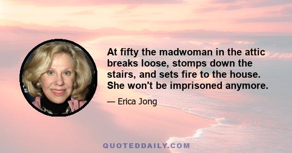 At fifty the madwoman in the attic breaks loose, stomps down the stairs, and sets fire to the house. She won't be imprisoned anymore.