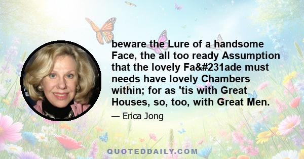 beware the Lure of a handsome Face, the all too ready Assumption that the lovely Façade must needs have lovely Chambers within; for as 'tis with Great Houses, so, too, with Great Men.