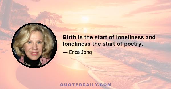 Birth is the start of loneliness and loneliness the start of poetry.