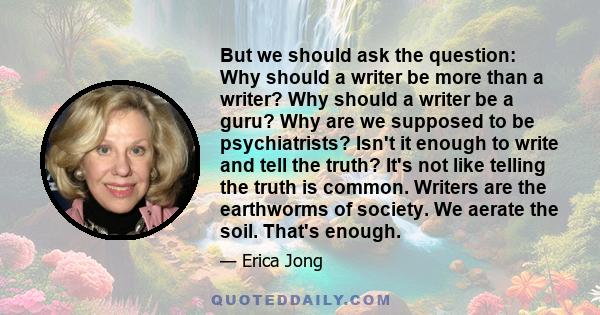 But we should ask the question: Why should a writer be more than a writer? Why should a writer be a guru? Why are we supposed to be psychiatrists? Isn't it enough to write and tell the truth? It's not like telling the