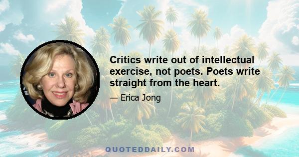 Critics write out of intellectual exercise, not poets. Poets write straight from the heart.