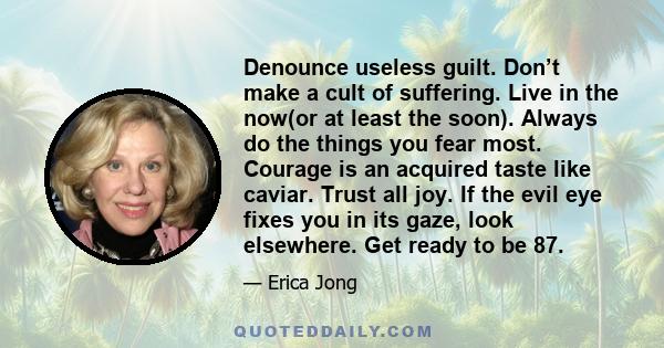 Denounce useless guilt. Don’t make a cult of suffering. Live in the now(or at least the soon). Always do the things you fear most. Courage is an acquired taste like caviar. Trust all joy. If the evil eye fixes you in