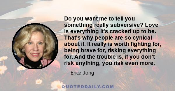 Do you want me to tell you something really subversive? Love is everything it's cracked up to be. That's why people are so cynical about it. It really is worth fighting for, being brave for, risking everything for. And