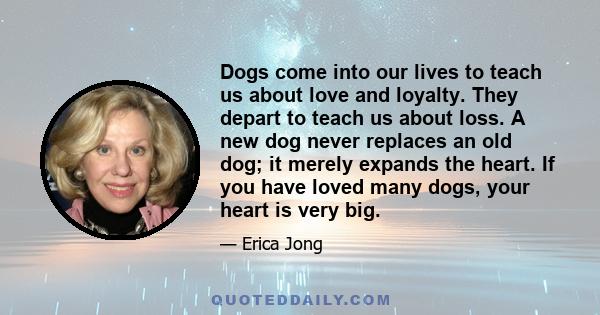 Dogs come into our lives to teach us about love and loyalty. They depart to teach us about loss. A new dog never replaces an old dog; it merely expands the heart. If you have loved many dogs, your heart is very big.