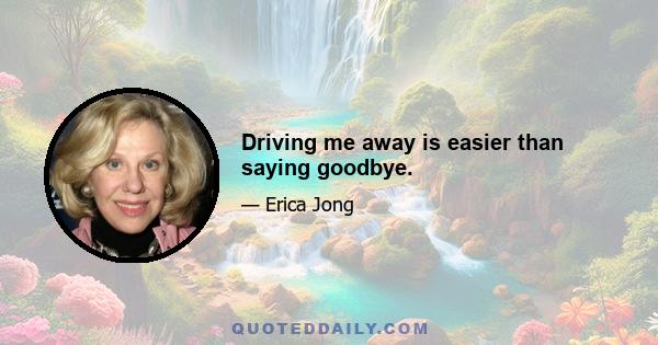 Driving me away is easier than saying goodbye.