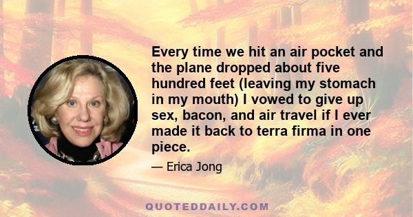 Every time we hit an air pocket and the plane dropped about five hundred feet (leaving my stomach in my mouth) I vowed to give up sex, bacon, and air travel if I ever made it back to terra firma in one piece.