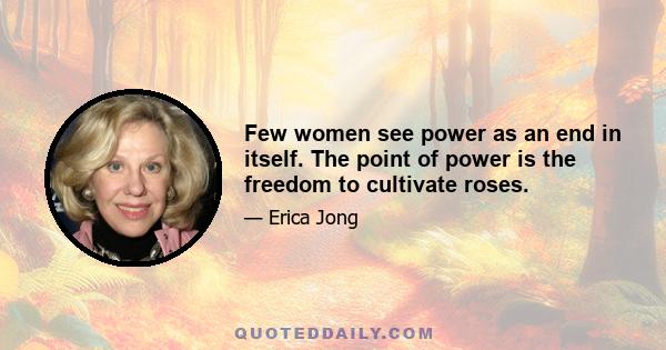 Few women see power as an end in itself. The point of power is the freedom to cultivate roses.