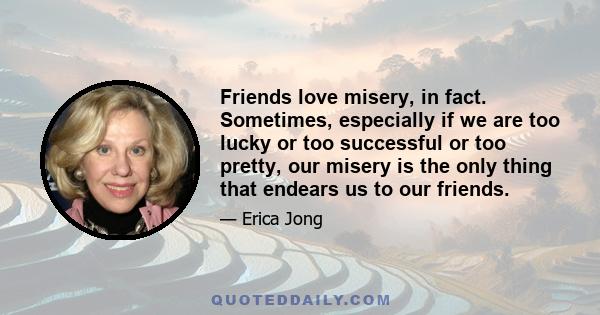 Friends love misery, in fact. Sometimes, especially if we are too lucky or too successful or too pretty, our misery is the only thing that endears us to our friends.