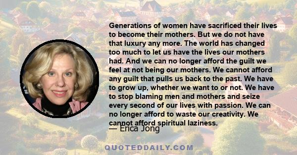 Generations of women have sacrificed their lives to become their mothers. But we do not have that luxury any more. The world has changed too much to let us have the lives our mothers had. And we can no longer afford the 