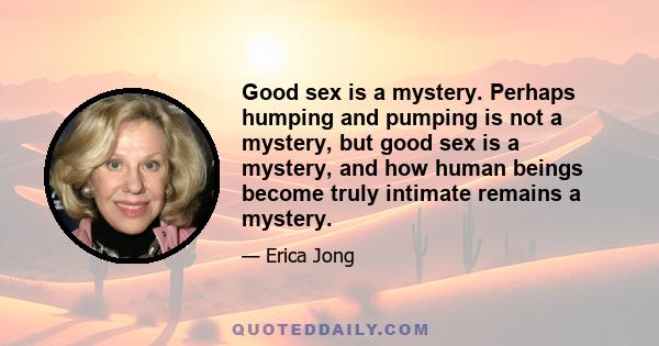 Good sex is a mystery. Perhaps humping and pumping is not a mystery, but good sex is a mystery, and how human beings become truly intimate remains a mystery.