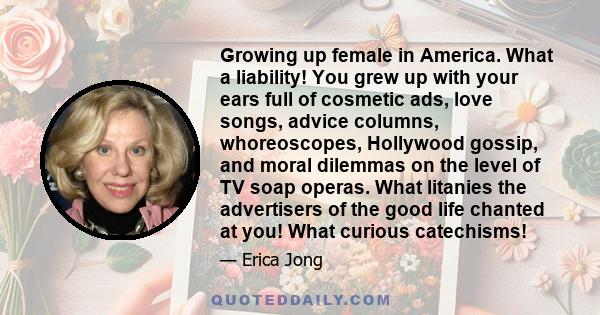 Growing up female in America. What a liability! You grew up with your ears full of cosmetic ads, love songs, advice columns, whoreoscopes, Hollywood gossip, and moral dilemmas on the level of TV soap operas. What