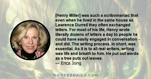 [Henry Miller] was such a scribomaniac that even when he lived in the same house as Lawrence Durrell they often exchanged letters. For most of his life, Henry wrote literally dozens of letters a day to people he could