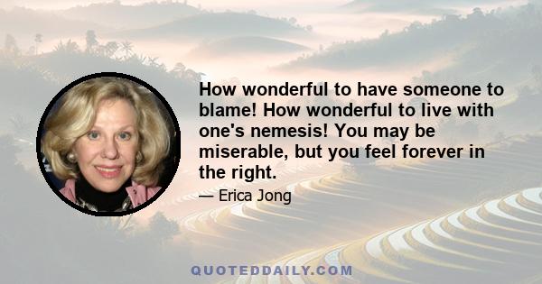 How wonderful to have someone to blame! How wonderful to live with one's nemesis! You may be miserable, but you feel forever in the right.