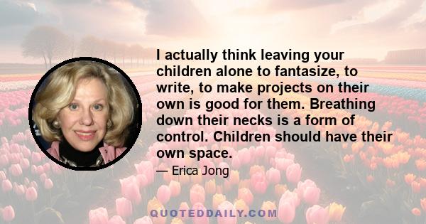 I actually think leaving your children alone to fantasize, to write, to make projects on their own is good for them. Breathing down their necks is a form of control. Children should have their own space.