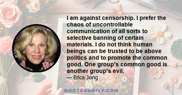 I am against censorship. I prefer the chaos of uncontrollable communication of all sorts to selective banning of certain materials. I do not think human beings can be trusted to be above politics and to promote the