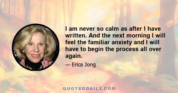 I am never so calm as after I have written. And the next morning I will feel the familiar anxiety and I will have to begin the process all over again.