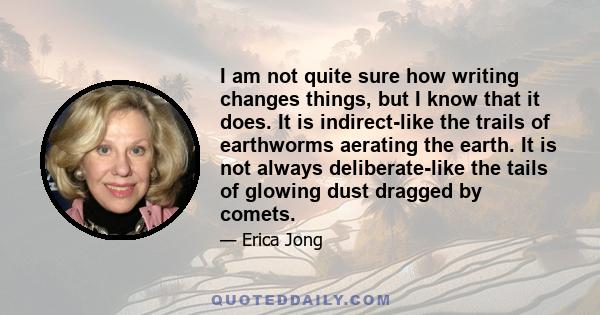 I am not quite sure how writing changes things, but I know that it does. It is indirect-like the trails of earthworms aerating the earth. It is not always deliberate-like the tails of glowing dust dragged by comets.