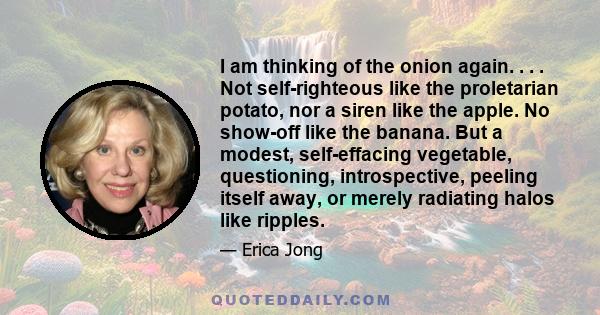 I am thinking of the onion again. . . . Not self-righteous like the proletarian potato, nor a siren like the apple. No show-off like the banana. But a modest, self-effacing vegetable, questioning, introspective, peeling 