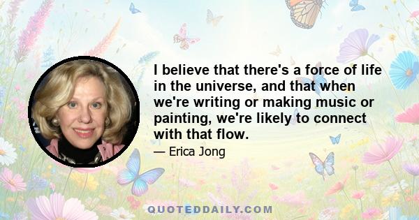 I believe that there's a force of life in the universe, and that when we're writing or making music or painting, we're likely to connect with that flow.