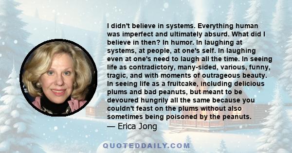 I didn't believe in systems. Everything human was imperfect and ultimately absurd. What did I believe in then? In humor. In laughing at systems, at people, at one's self. In laughing even at one's need to laugh all the