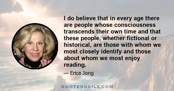 I do believe that in every age there are people whose consciousness transcends their own time and that these people, whether fictional or historical, are those with whom we most closely identify and those about whom we