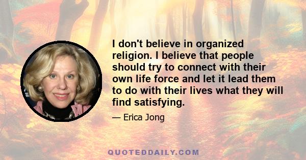 I don't believe in organized religion. I believe that people should try to connect with their own life force and let it lead them to do with their lives what they will find satisfying.