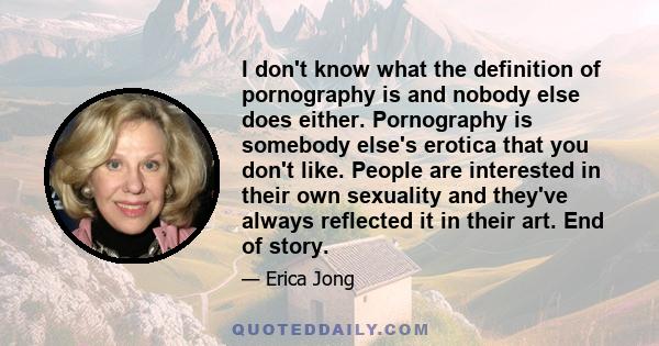 I don't know what the definition of pornography is and nobody else does either. Pornography is somebody else's erotica that you don't like. People are interested in their own sexuality and they've always reflected it in 