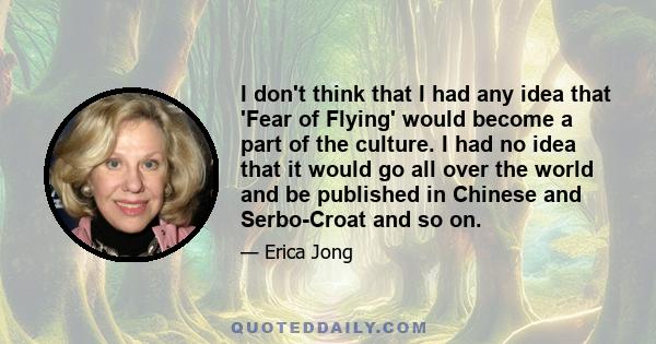 I don't think that I had any idea that 'Fear of Flying' would become a part of the culture. I had no idea that it would go all over the world and be published in Chinese and Serbo-Croat and so on.