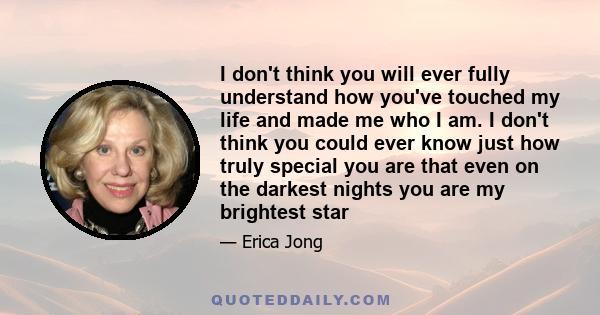 I don't think you will ever fully understand how you've touched my life and made me who I am. I don't think you could ever know just how truly special you are that even on the darkest nights you are my brightest star