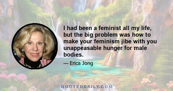 I had been a feminist all my life, but the big problem was how to make your feminism jibe with you unappeasable hunger for male bodies.