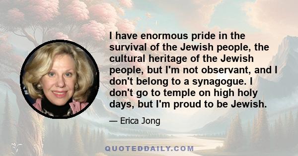 I have enormous pride in the survival of the Jewish people, the cultural heritage of the Jewish people, but I'm not observant, and I don't belong to a synagogue. I don't go to temple on high holy days, but I'm proud to