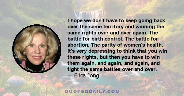 I hope we don't have to keep going back over the same territory and winning the same rights over and over again. The battle for birth control. The battle for abortion. The parity of women's health. It's very depressing