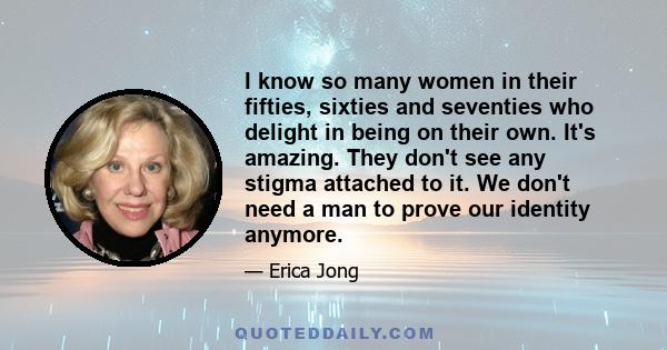 I know so many women in their fifties, sixties and seventies who delight in being on their own. It's amazing. They don't see any stigma attached to it. We don't need a man to prove our identity anymore.